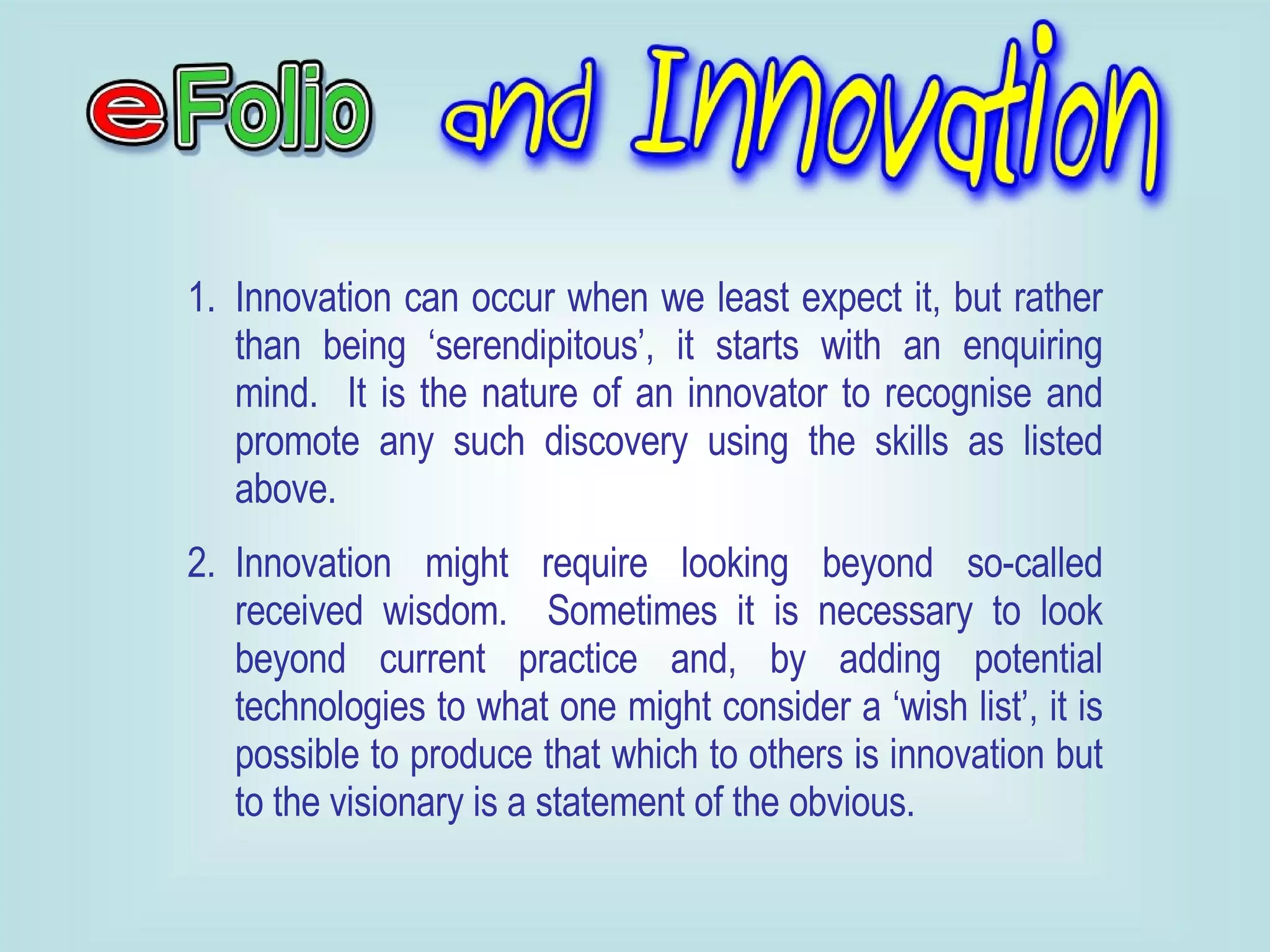 Innovation can occur when we least expect it, but rather than being ‘serendipitous’, it starts with an enquiring mind.  It is the nature of an innovator to recognise and promote any such discovery using the skills as listed above. Innovation might require looking beyond so-called received wisdom.  Sometimes it is necessary to look beyond current practice and, by adding potential technologies to what one might consider a ‘wish list’, it is possible to produce that which to others is innovation but to the visionary is a statement of the obvious. 