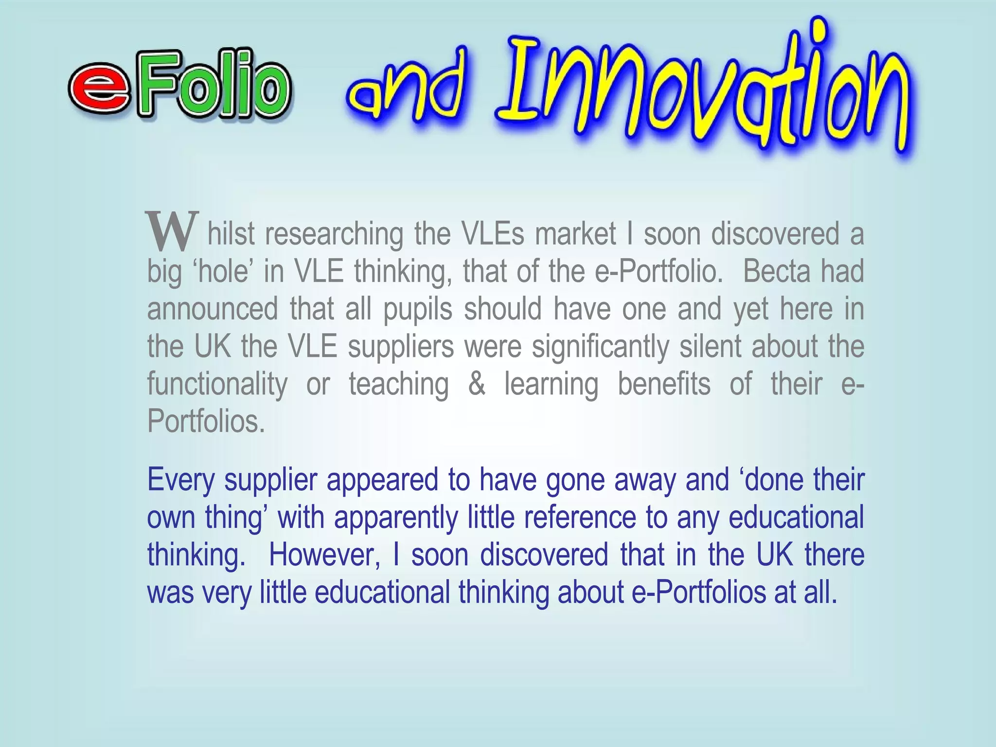 hilst researching the VLEs market I soon discovered a big ‘hole’ in VLE thinking, that of the e-Portfolio.  Becta had announced that all pupils should have one and yet here in the UK the VLE suppliers were significantly silent about the functionality or teaching & learning benefits of their e-Portfolios. Every supplier appeared to have gone away and ‘done their own thing’ with apparently little reference to any educational thinking.  However, I soon discovered that in the UK there was very little educational thinking about e-Portfolios at all.  W 