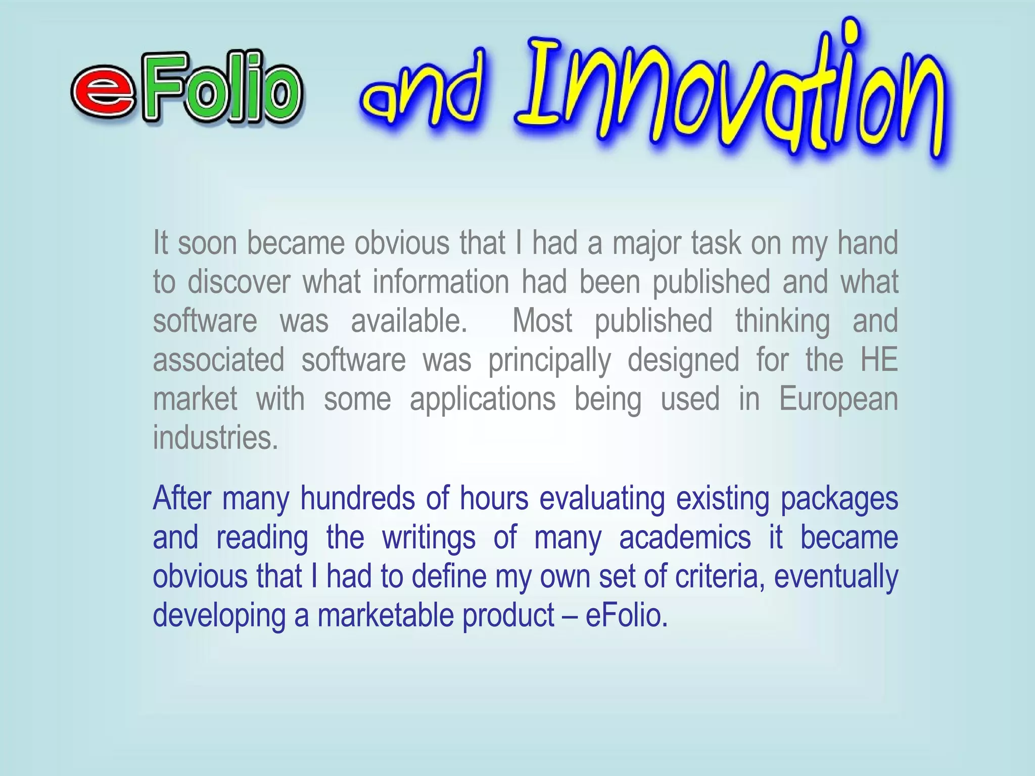 It soon became obvious that I had a major task on my hand to discover what information had been published and what software was available.  Most published thinking and associated software was principally designed for the HE market with some applications being used in European industries.   After many hundreds of hours evaluating existing packages and reading the writings of many academics it became obvious that I had to define my own set of criteria, eventually developing a marketable product – eFolio.  