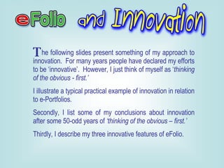 he following slides present something of my approach to innovation.  For many years people have declared my efforts to be ‘innovative’.  However, I just think of myself as ‘ thinking of the obvious - first.’   I illustrate a typical practical example of innovation in relation to e-Portfolios. Secondly, I list some of my conclusions about innovation after some 50-odd years of  ‘thinking of the obvious – first.’ Thirdly, I describe my three innovative features of eFolio. T 