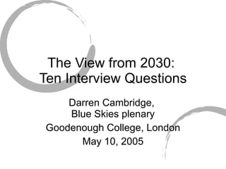 The View from 2030:  Ten Interview Questions Darren Cambridge,  Blue Skies   plenary Goodenough College, London May 10, 2005 