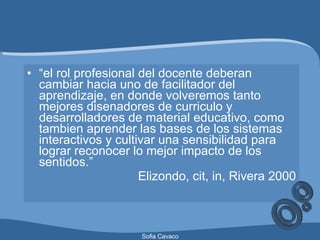 “ el rol profesional del docente deberan cambiar hacia uno de facilitador del aprendizaje, en donde volveremos tanto mejores disenadores de curriculo y desarrolladores de material educativo, como tambien aprender las bases de los sistemas interactivos y cultivar una sensibilidad para lograr reconocer lo mejor impacto de los sentidos.” Elizondo, cit, in, Rivera 2000 
