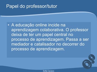 Papel do professor/tutor A educação online incide na aprendizagem colaborativa. O professor deixa de ter um papel central no processo de aprendizagem. Passa a ser mediador e catalisador no decorrer do processo de aprendizagem. 
