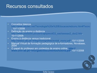 Recursos consultados Conceitos básicos  http://www.edutec.net/Tecnologia%20e%20Educacao/edconc.htm#Tecnologia%20na%20Educação , 10/11/2008 Definição de ensino a distância  http://www.prof2000.pt/users/ajlopes/af22_ead/sessao2_doc2.htm , 10/11/2008 Ensino à distância versus tradicional  http://www2.ufp.pt/~lmbg/monografias/evidal_mono.pdf , 10/11/2008 Manual Virtual de formação pedagógica de e-formadores, Novabase, 2004  O papel do professor em contextos de ensino online,   http:// www.univ-ab.pt / ~lmorgado /Documentos/ tutoria.pdf , 10/11/2008 