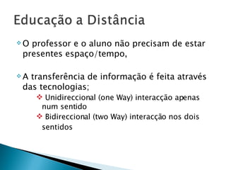 O professor e o aluno não precisam de estar presentes espaço/tempo,  A transferência de informação é feita através das tecnologias; Unidireccional (one Way) interacção apenas num sentido Bidireccional (two Way) interacção nos dois sentidos 