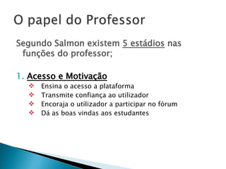 Segundo Salmon existem  5 estádios  nas funções do professor; 1.  Acesso e Motivação   Ensina o acesso a plataforma Transmite confiança ao utilizador Encoraja o utilizador a participar no fórum Dá as boas vindas aos estudantes 
