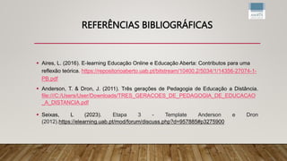 REFERÊNCIAS BIBLIOGRÁFICAS
 Aires, L. (2016). E-learning Educação Online e Educação Aberta: Contributos para uma
reflexão teórica. https://repositorioaberto.uab.pt/bitstream/10400.2/5034/1/14356-27074-1-
PB.pdf
 Anderson, T. & Dron, J. (2011). Três gerações de Pedagogia de Educação a Distância.
file:///C:/Users/User/Downloads/TRES_GERACOES_DE_PEDAGOGIA_DE_EDUCACAO
_A_DISTANCIA.pdf
 Seixas, L (2023). Etapa 3 - Template Anderson e Dron
(2012).https://elearning.uab.pt/mod/forum/discuss.php?d=957885#p3275900
 