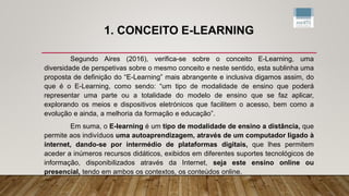 1. CONCEITO E-LEARNING
Segundo Aires (2016), verifica-se sobre o conceito E-Learning, uma
diversidade de perspetivas sobre o mesmo conceito e neste sentido, esta sublinha uma
proposta de definição do “E-Learning” mais abrangente e inclusiva digamos assim, do
que é o E-Learning, como sendo: “um tipo de modalidade de ensino que poderá
representar uma parte ou a totalidade do modelo de ensino que se faz aplicar,
explorando os meios e dispositivos eletrónicos que facilitem o acesso, bem como a
evolução e ainda, a melhoria da formação e educação”.
Em suma, o E-learning é um tipo de modalidade de ensino a distância, que
permite aos indivíduos uma autoaprendizagem, através de um computador ligado à
internet, dando-se por intermédio de plataformas digitais, que lhes permitem
aceder a inúmeros recursos didáticos, exibidos em diferentes suportes tecnológicos de
informação, disponibilizados através da Internet, seja este ensino online ou
presencial, tendo em ambos os contextos, os conteúdos online.
 