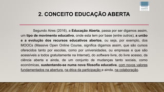 2. CONCEITO EDUCAÇÃO ABERTA
Segundo Aires (2016), a Educação Aberta, passa por ser digamos assim,
um tipo de movimento educativo, onde esta tem por base (entre outros), a união
e a evolução dos recursos educativos abertos, ou seja, por exemplo, dos
MOOCs (Massive Open Online Course, significa digamos assim, que são cursos
oferecidos tanto por escolas, como por universidades, ou empresas e que são
acessíveis a todos gratuitamente na Internet), do software livre, do livre acesso, da
ciência aberta e ainda, de um conjunto de mudanças tanto sociais, como
económicas, sustentando-se numa nova filosofia educativa, com novos valores
fundamentados na abertura, na ética da participação e ainda, na colaboração.
 
