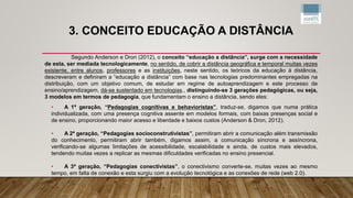 3. CONCEITO EDUCAÇÃO A DISTÂNCIA
Segundo Anderson e Dron (2012), o conceito “educação a distância”, surge com a necessidade
de esta, ser mediada tecnologicamente, no sentido, de cobrir a distância geográfica e temporal muitas vezes
existente, entre alunos, professores e as instituições, neste sentido, os teóricos da educação à distância,
descreveram e definiram a “educação a distância” com base nas tecnologias predominantes empregadas na
distribuição, com um objetivo comum, de estudar em regime de autoaprendizagem e este processo de
ensino/aprendizagem, dá-se sustentado em tecnologias., distinguindo-se 3 gerações pedagógicas, ou seja,
3 modelos em termos de pedagogia, que fundamentam o ensino a distância, sendo eles:
• A 1ª geração, “Pedagogias cognitivas e behavioristas”, traduz-se, digamos que numa prática
individualizada, com uma presença cognitiva assente em modelos formais, com baixas presenças social e
de ensino, proporcionando maior acesso e liberdade e baixos custos (Anderson & Dron, 2012).
• A 2ª geração, “Pedagogias socioconstrutivistas”, permitiram abrir a comunicação além transmissão
do conhecimento, permitiram abrir também, digamos assim, a comunicação síncrona e assíncrona,
verificando-se algumas limitações de acessibilidade, escalabilidade e ainda, de custos mais elevados,
tendendo muitas vezes a replicar as mesmas dificuldades verificadas no ensino presencial.
• A 3ª geração, “Pedagogias conectivistas”, o conectivismo converte-se, muitas vezes ao mesmo
tempo, em falta de conexão e esta surgiu com a evolução tecnológica e as conexões de rede (web 2.0).
 