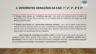 4. DIFERENTES GERAÇÕES DA EAD: 1ª, 2ª, 3ª, 4ª E 5ª
 4ª Geração, dá-se através, da “conferência pela web”, onde existe uma utilização massiva do sistema de
teleconferência, por exemplo, para transmissões de comunicações dadas por professores, para alunos, que estão
distantes geograficamente.
 5ª Geração, dá-se através, do “interatividade online/web semântica”, com o uso da internet, temos acesso a
materiais de estudo fornecidos online, bem como a possibilidade da entregas desses trabalhos, igualmente online,
tudo isto, com o uso de ferramentas de comunicação online, existentes nestes bancos de dados inteligentes, onde
estes permitem uma aprendizagem flexível e inteligente.
Esta evolução das tecnologias que auxiliam a EaD, ao contrário do que possa pensar, não implica uma
substituição destas ultimas gerações pelas primeiras, mas curiosamente, uma coexistência benéfica para a
aprendizagem, tendo em conta os vários tipos de tecnologias e pedagogias disponíveis, que se combinam de acordo
com os conteúdos de aprendizagem, dos contextos e das expectativas de aprendizagem.
 