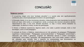 CONCLUSÃO
Podemos concluir:
 O e-Learning integra uma nova “ecologia educativa” e o quanto esta, tem significativamente
contribuído para a reconceptualização do ensino e da aprendizagem;
 A Educação Aberta, é um dos movimentos educativo, indiscutivelmente mais importantes do séc.XXI,
tendo por base, entre outros, a convergência e ainda, a evolução dos recursos educativos abertos,
relacionando-se esta, a uma nova “filosofia educativa”, ou seja, a novos valores baseados na
colaboração, na abertura e ainda, na ética da participação;
 O Ensino a Distância experienciou digamos assim, uma vasta e grande evolução, tanto a nível
tecnológico, como a nível pedagógico;
 A evolução do Ensino a Distância, desenvolveu-se em três gerações da pedagogia (“Pedagogias
cognitivas e behavioristas”, “Pedagogias socioconstrutivistas” e “Pedagogias conectivistas”),
relevando que estas 3 gerações, surgiram em diferentes épocas e ordem cronológica,
sublinhando, como estas 3 gerações, não desapareceram, bem como estas, podem e devem
ser utilizadas para colmatar todo o espectro de necessidades que encontramos na
aprendizagem e ainda, colmatar as ambições dos alunos do século XXI.
 
