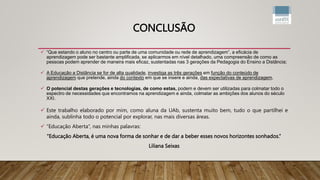 CONCLUSÃO
 “Que estando o aluno no centro ou parte de uma comunidade ou rede de aprendizagem”, a eficácia de
aprendizagem pode ser bastante amplificada, se aplicarmos em nível detalhado, uma compreensão de como as
pessoas podem aprender de maneira mais eficaz, sustentadas nas 3 gerações da Pedagogia do Ensino a Distância;
 A Educação a Distância se for de alta qualidade, investiga as três gerações em função do conteúdo de
aprendizagem que pretende, ainda do contexto em que se insere e ainda, das expectativas de aprendizagem.
 O potencial destas gerações e tecnologias, de como estas, podem e devem ser utilizadas para colmatar todo o
espectro de necessidades que encontramos na aprendizagem e ainda, colmatar as ambições dos alunos do século
XXI.
 Este trabalho elaborado por mim, como aluna da UAb, sustenta muito bem, tudo o que partilhei e
ainda, sublinha todo o potencial por explorar, nas mais diversas áreas.
 “Educação Aberta”, nas minhas palavras:
“Educação Aberta, é uma nova forma de sonhar e de dar a beber esses novos horizontes sonhados.”
Liliana Seixas
 