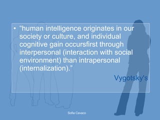 “ human intelligence originates in our society or culture, and individual cognitive gain occursfirst through interpersonal (interaction with social environment) than intrapersonal (internalization).” Vygotsky's 