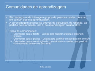 Comunidades de aprendizagem São espaços onde interagem grupos de pessoas unidas, com um fim comum que é a aprendizagem. A aprendizagem alcança-se através da discussão, da reflexão, da partilha de informação, isto é, da aprendizagem colaborativa. Tipos de comunidades: Orientadas para a tarefa  - unidas para realizar a tarefa e obter um produto Orientadas para a prática – unidas para partilhar uma prática em comum Orientadas para a construção de conhecimento – unidas para produzir conhecimento através da discussão 