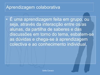 Aprendizagem colaborativa É uma aprendizagem feita em grupo, ou seja, através da interacção entre os/as alunas, da partilha de saberes e das discussões em torno do tema, esbatem-se as dúvidas e chega-se à aprendizagem colectiva e ao conhecimento individual.  