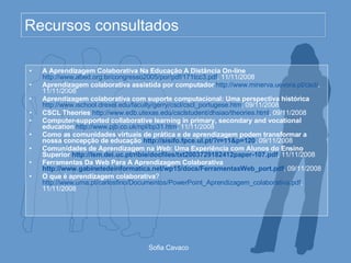 Recursos consultados A Aprendizagem Colaborativa Na Educação A Distância On-line   http://www.abed.org.br/congresso2005/por/pdf/171tcc3.pdf , 11/11/2008 Aprendizagem colaborativa assistida por computador   http://www.minerva.uevora.pt/cscl/ , 11/11/2008 Aprendizagem colaborativa com suporte computacional: Uma perspectiva histórica   http://www.ischool.drexel.edu/faculty/gerry/cscl/cscl_portugese.htm , 09/11/2008 CSCL Theories   http://www.edb.utexas.edu/csclstudent/dhsiao/theories.html , 09/11/2008 Computer-supported collaborative learning in primary, secondary and vocational education   http://www.pjb.co.uk/npl/bp31.htm , 11/11/2008 Como as comunidades virtuais de prática e de aprendizagem podem transformar a nossa concepção de educação  http://sisifo.fpce.ul.pt/?r=11&p=120 , 09/11/2008 Comunidades de Aprendizagem na  Web : Uma Experiência com Alunos do Ensino Superior  http://lsm.dei.uc.pt/ribie/docfiles/txt2003729182412paper-107.pdf , 11/11/2008 Ferramentas Da Web Para A Aprendizagem Colaborativa  http://www.gabinetedeinformatica.net/wp15/docs/FerramentasWeb_port.pdf , 09/11/2008 O que é aprendizagem colaborativa ?  http://www.uma.pt/carlosfino/Documentos/PowerPoint_Aprendizagem_colaborativa.pdf , 11/11/2008 