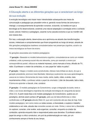 Joana Sousa T2 – Aluna 2003852
A Educação aberta e as diferentes gerações que a caracterizam ao longo
da sua evolução.
A evolução tecnológica veio trazer maior interatividade subsequente aos meios de
comunicação e pedagogia que precedem entre si, gerando novas formas de comunicar e
interagir, e consequentemente de aprender e ensinar, evoluindo, na medida em que a
tecnologia se foi desenvolvendo, existindo uma natural adaptação e correlação entre o contexto
social, cultural, histórico e pedagógico, assente numa cascata evolutiva e que se mantêm até
aos nossos dias.
Por isso, a educação aberta, desenvolveu-se e aprimorou-se através das transformações
sociais, intelectuais e comportamentais que foram progredindo ao longo do tempo, através de
três gerações pedagógicas basilares consubstanciadas nas presenças cognitiva, social e os
meios tecnológicos se foram de ensino:
As gerações associadas aos modelos pedagógicos
1ª geração - Baseada no modelo behaviorismo-cognitivo, consubstancia-se como um modelo
unilateral, onde a presença social não era relevante, como por exemplo o ensino por
correspondência postal, utilizava-se material impresso, como manuais e livros, difusão de TV,
rádio. O professor o criador de conteúdos, e o seu papel de “sábio no palco”.
2ª geração - Integra o modelo socio-construtivista, oferece mais ênfase ao aluno, do que a
geração precedente, promove mais liberdade, liderança e autonomia nas suas aprendizagens,
usava-se os meios e ferramentas de mass media, como, áudio, vídeo, e ainda, mais
recentemente a Web, o professor adota o papel de orientador, Líder de discussão, lado a lado.
O lema era aprender a discutir, criar, construir.
3ª geração - O modelo pedagógico do Conectivismo, surge a integração do áudio, texto e
vídeo, e as novas abordagens originárias da evolução tecnológica de vanguarda da época
(Web 2.0). A partir desta fase e do modelo pedagógico do Conectivismo, quebra-se um
paradigma, abrindo assim portas à 4ª geração, pelo uso de teleconferências e vídeo
conferências e à 5ª geração através Web 2.0, que vem evoluindo até aos dias de hoje. Este
modelo pedagógico, tem como meios as redes sociais, a diversidade, e explora o trabalho
colaborativo e em rede, através das conexões sociais em rede. Online, o aluno tem a liberdade
de explorar, conectar, criar avaliar, auto-organizar, consultar, enquanto co-criador de
conteúdos, aprende enquanto líder e responsável pelas suas decisões. O professor adota o
papel de amigo e critico construtivo, em prol da problematização em rede, por um
conhecimento sempre à frente do seu tempo.
 