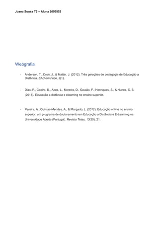 Joana Sousa T2 – Aluna 2003852
Webgrafia
- Anderson, T., Dron, J., & Mattar, J. (2012). Três gerações de pedagogia de Educação a
Distância. EAD em Foco, 2(1).
- Dias, P., Caeiro, D., Aires, L., Moreira, D., Goulão, F., Henriques, S., & Nunes, C. S.
(2015). Educação a distância e elearning no ensino superior.
- Pereira, A., Quintas-Mendes, A., & Morgado, L. (2012). Educação online no ensino
superior: um programa de doutoramento em Educação a Distância e E-Learning na
Universidade Aberta (Portugal). Revista Teias, 13(30), 21.
 