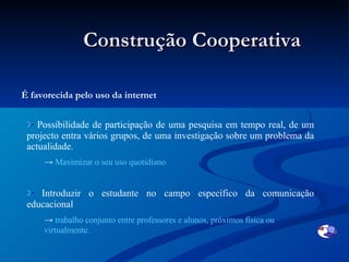 Construção Cooperativa É favorecida pelo uso da internet  Possibilidade de participação de uma pesquisa em tempo real, de um projecto entra vários grupos, de uma investigação sobre um problema da actualidade. Maximizar o seu uso quotidiano Introduzir o estudante no campo específico da comunicação educacional   trabalho conjunto entre professores e alunos, próximos física ou virtualmente. 