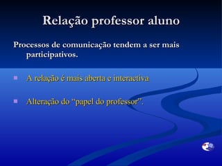Relação professor aluno Processos de comunicação tendem a ser mais participativos. A relação é mais aberta e interactiva Alteração do “ papel do professor ”.  