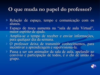 O que muda no papel do professor? Relação de espaço, tempo e comunicação com os alunos. Espaço de troca aumenta na “sala de aula Virtual”, maior espírito de ajuda. Amplia-se o tempo de receber e enviar informações, para qualquer dia da semana. O professor deixa de transmitir conhecimentos, para incentivar a aprendizagem e supervisiona-la.  Passa a ser um animador da sala de aula, apelando ao convívio e participação de todos, é o elo de união do grupo. 
