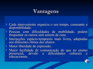 Vantagens  Cada interveniente organiza o seu tempo, consoante a disponibilidade. Pessoas com dificuldades de mobilidade, podem frequentar os cursos sem saírem de casa. Interacções espácio-temporais mais livres, adaptadas aos diferentes ritmos dos alunos. Maior liberdade de expressão. Maior facilidade de comunicação do que no ensino presencial, devido a dificuldades culturais e educacionais. 