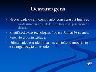 Desvantagens Necessidade de um computador com acesso à Internet. Ainda não é uma realidade, nem facilidade para todos os cidadãos. Mistificação das tecnologias / pouca formação na área. Perca de espontaneidade. Dificuldades em identificar os conteúdos importantes, e na organização do estudo. 