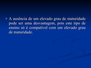 A ausência de um elevado grau de maturidade pode ser uma desvantagem, pois este tipo de ensino só é compatível com um elevado grau de maturidade. 