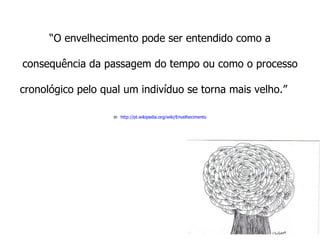 “ O envelhecimento pode ser entendido como a consequência da passagem do tempo ou como o processo cronológico pelo qual um indivíduo se torna mais velho.”  in   http://pt.wikipedia.org/wiki/Envelhecimento 