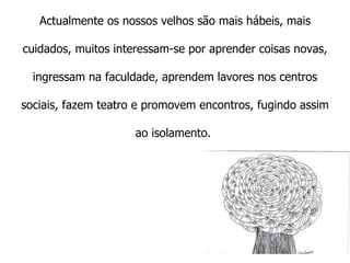   Actualmente os nossos velhos são mais hábeis, mais cuidados, muitos interessam-se por aprender coisas novas, ingressam na faculdade, aprendem lavores nos centros sociais, fazem teatro e promovem encontros, fugindo assim ao isolamento.  