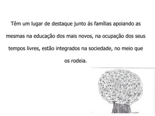   Têm um lugar de destaque junto ás famílias apoiando as mesmas na educação dos mais novos, na ocupação dos seus tempos livres, estão integrados na sociedade, no meio que os rodeia. 
