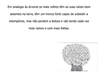 Em analogia às árvores os mais velhos têm as suas raízes bem assentes na terra, têm um tronco forte capaz de subsistir a intempéries, mas não perdem a beleza e vão tendo cada vez mais ramos e com mais folhas.   