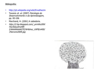   Bibliografia: http://pt.wikipedia.org/wiki/Envelhecimento em 25/05/2010 Tavares  et. al.  (2007)  Psicologia do Desenvolvimento e da Aprendizagem , pp. 83-106 Marchand, H. (2001) A sabedoria. http://2.bp.blogspot.com/_prmWuORXf3o/SdyydmoNR-I/AAAAAAAAGTE/W4bhoc_UXF8/s400/34arvore2009.jpg 
