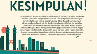 KESIMPULAN!
Kesimpulannya,Rukun Negara harus dilihat sebagai ‘internal cohension’ atau kuasa
dalaman yang dapat mengikat perpaduan dan semangat patriotisme di kalangan
rakyat .Objektif dan prinsip yang terkandung dalam Rukun Negara itu masih
releven untuk membentuk jati diri dan keperibadian rakyat.Selain itu, perpaduan
kaum adalah matlamat penting yang ingin dicapai oleh semua Negara didunia
termasuk Malaysia ,Ianya penting kerana tanpa perpaduan dalam sesebuah Negara
maka Negara itu akan mudah digugat oleh kuasa luar atau dalam Negara itu sendiri.
Dengan mengamalkan Rukun Negara ini,kita dapat melahirkan masayarakat yang
cinta akan Negara dan tanah air . Serta dapat bersatu padu untuk bekerjasama.
 