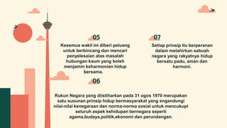 Kesemua wakil ini diberi peluang
untuk berbincang dan mencari
penyelesaian atas masalah
hubungan kaum yang boleh
menjamin keharmonian hidup
bersama.
05 07
Rukun Negara yang diistiharkan pada 31 ogos 1970 merupakan
satu susunan prinsip hidup bermasyarakat yang engandungi
nilai-nilai kenegaraan dan norma-norma sosial untuk mencukupi
seluruh aspek kehidupan bernegara seperti
agama,budaya,politik,ekonomi dan perundangan.
06
Setiap prinsip itu berperanan
dalam melahirkan sebuah
negara yang rakyatnya hidup
bersatu padu, aman dan
harmoni.
 