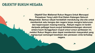 Objektif Dan Matlamat Rukun Negara Untuk Mencapai
Perpaduan Yang Lebih Erat Dalam Kalangan Seluruh
Masyarakat. Semua rakyat hendaklah mendukung cita-cita untuk
membentuk satu bangsa dan negara tanpa mengira keturunan
dan kepercayaan masing-masing . Rakyat negara ini terdiri
daripada pelbagai kaum,wujud ketidakseimbangan ekonomi
antara kaum Sungguhpun wujud unsur-unsur perbezaan ini,
melalui Rukun Negara akan dapat membentuk masyarakat yang
mempunyai semangat kesetiaan dan perasaan cinta terhadap
negara.
OBJEKTIF RUKUN NEGARA
 