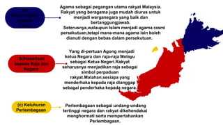 Perlembagaan sebagai undang-undang
tertinggi negara dan rakyat dikehendakai
menghormati serta mempertahankan
Perlembagaan.
(c) Keluhuran
Perlembagaan
Yang di-pertuan Agong menjadi
ketua Negara dan raja-raja Melayu
sebagai Ketua Negeri.Rakyat
seharusnya menjadikan raja sebagai
simbol perpaduan
rakyat.Malahan,sesiapa yang
menderhaka kepada raja dianggap
sebagai penderhaka kepada negara.
(b)Kesetiaan
kepada Raja dan
Negara
Agama sebagai pegangan utama rakyat Malaysia.
Rakyat yang beragama juga mudah diurus untuk
menjadi warganegara yang baik dan
bertanggungjawab.
Seterusnya,walaupun Islam menjadi agama rasmi
persekutuan,tetapi mana-mana agama lain boleh
dianuti dengan bebas dalam persekutuan.
(a)
Kepercayaan
Kepada
Tuhan
 