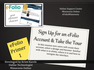 Online Support Center
                                       Minnesota Online
                                       eFolioMinnesota




             Sign Up for an e
                             Folio
           Account & Take
     lio                   the Tour
eFo r        In this sessi
                           on new use
                                       rs will creat
     me
           account, sel                              e their
                        ect a design

Pr i
           with what i                and become
                       s in eFolio, w                familiar
                                      here it is an
                       navigate the                 d how to
      1                              interface.
 