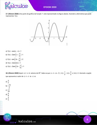 EFOOM 2020
6
17. (Efomm 2020) Uma parte do gráfico da função f está representado na figura abaixo. Assinale a alternativa que pode
representar f(x).
a) f(x) sen(x ) 1
π
= − +
b) f(x) 2sen x 1
2
π
 
= − +
 
 
c) f(x) sen 2x 2
6
π
 
= − +
 
 
d) f(x) 2sen(2x) 1
= +
e) f(x) 2sen 2x 1
6
π
 
= − +
 
 
18. (Efomm 2020) Sejam u, v
 
e w

vetores do ℝ3
. Sabe-se que u v w 0,
+ + =

   1
| v | ,
2
=
 3
| u |
2
=

e | w | 2.
=

Assinale a opção
que apresenta o valor de u v v w u w.
⋅ + ⋅ + ⋅
     
a)
3
7
b)
13
4
−
c)
7
16
−
d)
5
8
e)
4
7
 