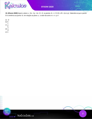EFOOM 2020
7
19. (Efomm 2020) Sejam o plano : 6x 4y 4z 9 0,
α − − + = os pontos A ( 1; 3; 2)
= − e B (m; n; p).
= Sabendo-se que o ponto
B é simétrico ao ponto A, em relação ao plano ,
α o valor da soma m n p
+ + é
a) 2
−
b) 0
c)
1
4
d)
7
4
e) 3
 