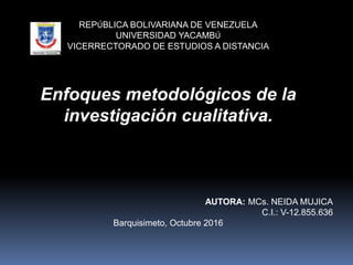REPÚBLICA BOLIVARIANA DE VENEZUELA
UNIVERSIDAD YACAMBÚ
VICERRECTORADO DE ESTUDIOS A DISTANCIA
Enfoques metodológicos de la
investigación cualitativa.
AUTORA: MCs. NEIDA MUJICA
C.I.: V-12.855.636
Barquisimeto, Octubre 2016
 