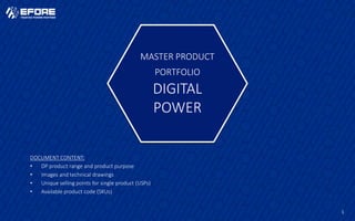 1
MASTER PRODUCT
PORTFOLIO
DIGITAL
POWER
DOCUMENT CONTENT:
• DP product range and product purpose
• Images and technical drawings
• Unique selling points for single product (USPs)
• Available product code (SKUs)
 
