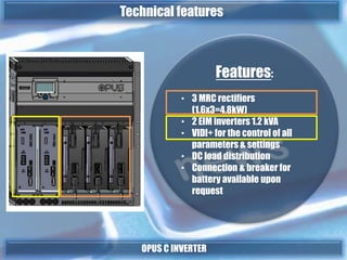 Features:
• 3 MRC rectifiers
(1.6x3=4,8kW)
• 2 EIM inverters 1.2 kVA
• VIDI+ for the control of all
parameters & settings
• DC load distribution
• Connection & breaker for
battery available upon
request
OPUS C INVERTER
Technical features
 