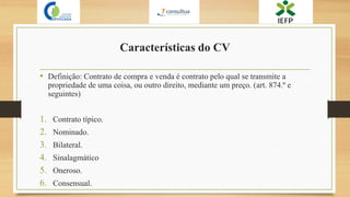 Características do CV
• Definição: Contrato de compra e venda é contrato pelo qual se transmite a
propriedade de uma coisa, ou outro direito, mediante um preço. (art. 874.º e
seguintes)
1. Contrato típico.
2. Nominado.
3. Bilateral.
4. Sinalagmático
5. Oneroso.
6. Consensual.
 