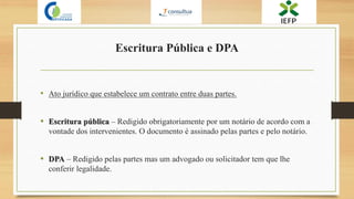Escritura Pública e DPA
• Ato jurídico que estabelece um contrato entre duas partes.
• Escritura pública – Redigido obrigatoriamente por um notário de acordo com a
vontade dos intervenientes. O documento é assinado pelas partes e pelo notário.
• DPA – Redigido pelas partes mas um advogado ou solicitador tem que lhe
conferir legalidade.
 