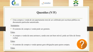 Questões (V/F)
• Uma compra e venda de um apartamento tem de ser celebrado por escritura pública ou
documento particular autenticado.
Verdadeiro.
• O contrato de compra e venda pode ser gratuito.
Falso.
• A compra e venda de uma aeronave, sendo este um bem móvel, pode ser feito de forma
verbal.
Falso.
• O contrato de compra e venda apenas gera obrigações para quem compra.
Falso.
 