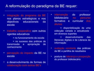 A reformulação do paradigma da BE requer: integração do programa da BE  nos planos estratégicos e nos objectivos educacionais da escola trabalho cooperativo  com outros agentes educativos = no funcionamento da escola = no sucesso das práticas de transmissão e apropriação de conhecimento percepção do impacto  da BE na escola o desenvolvimento de formas de  colaboração com outras BE’s intervenção  do professor bibliotecário  no percurso  formativo e curricular  dos alunos = disponibilização de uma colecção variada e actualizada  em diversos suportes = desenvolvimento das literacias digitais e da Literacia da Informação avaliação constante  das práticas da BE e partilha de resultados postura de  liderança e prospecção  do professor bibliotecário 