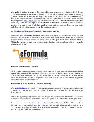 eFormula Evolution is going to be reopened for new members on 17th June, 2014. It was
previously launched by the name eFormula in the year 2012. eFormula Evolution is a training
program created by the three successful partners Aidan Booth, Steve Clayton, Tim Godfrey and
two of the original eFormula members Ryan Coisson and Daniel Audunsson. Their previous
training program The Trinity Code had a big success with over 1000 members registered within
seven days with the $2500 price point. eFormula Evolution is about to take eCommerce
training to an entirely new level. Pre-launch is going on from today so those who sign up to
early bird list will get the chance to join this training program.
>> Click here to Signup to eFormula Evolution early bird list
In the one week eFormula Evolution pre-launch period you can see the live videos of their
students. The first video covers Daniel Audunsson's story about how he started his eCommerce
business from a farm in Iceland and grew it into a 300K per month profit monster within a
VERY short amount of time from zero experience. See this inspirational story of this 24 year old
guy in the above link.
Who can Join eFormula Evolution
Newbies who wants to achieve their goals in eCommerce, who are experts in eCommerce. In fact
anyone who is interested in starting a eCommerce business or those who are already running an
eCommerce business in any form, it may be Amazon white label, eBay auction, drop-shipping,
brick and mortar etc. All those people will need and want this all in one training program to
succeed in their eCommerce business.
What you Get in the eFormula Evolution Training
eFormula Evolution is yet to be re-launched so not able to get the full information about this
program right now but here are some details. I'll update this post once I get the full features of
this program.
Daniel and Ryan is going to share their knowledge and experience in Amazon white label and
other areas of ecommerce, so eFormula Evolution is going to be an incredible training program.
Their previous courses The Trinity Code, eFormula, Niche Blueprint 1, Niche Blueprint 2 and
Blueprint Black have solely focused on the drop-shipping model, selling the white label products
both on Amazon and using independent websites is going to be in big focus this time, and also
transitioning brick and mortar stores as well.
 