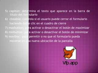 5) capitón: determina el texto que aparece en la barra de titulo del formulario6)  closable: controla si el usuario puede cerrar el formulario    haciendo doble clic en el cuadro de cierre7) maxbutton: para activar o desactivar el botón de maximizar8) minbutton :para activar o desactivar el botón de minimizar9) movible:  para permitir o no que el formulario puedamoverse en una nueva ubicación de la pantalla 